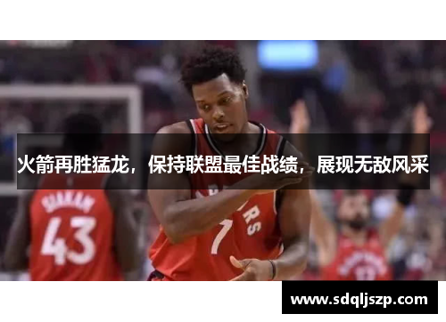 火箭再胜猛龙，保持联盟最佳战绩，展现无敌风采