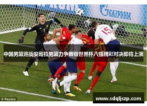中国男篮迎战安哥拉男篮力争晋级世界杯八强精彩对决即将上演