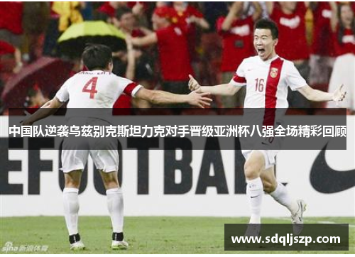 中国队逆袭乌兹别克斯坦力克对手晋级亚洲杯八强全场精彩回顾
